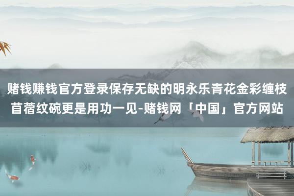 赌钱赚钱官方登录保存无缺的明永乐青花金彩缠枝苜蓿纹碗更是用功一见-赌钱网「中国」官方网站