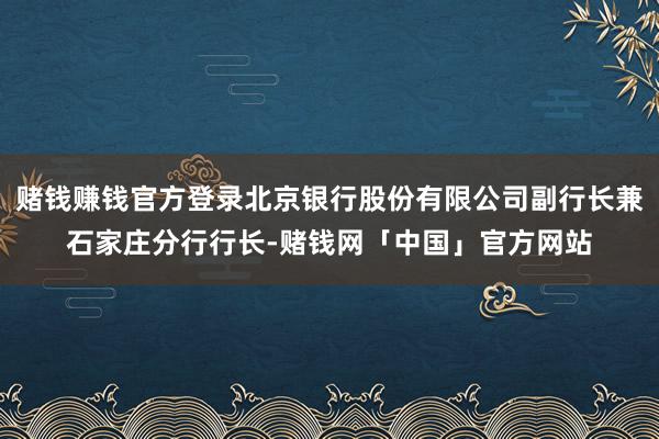 赌钱赚钱官方登录北京银行股份有限公司副行长兼石家庄分行行长-赌钱网「中国」官方网站