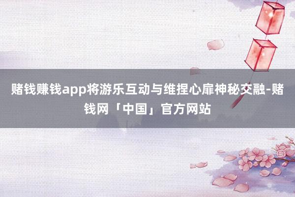 赌钱赚钱app将游乐互动与维捏心扉神秘交融-赌钱网「中国」官方网站
