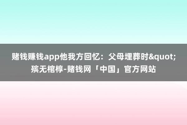 赌钱赚钱app他我方回忆：父母埋葬时"殡无棺椁-赌钱网「中国」官方网站