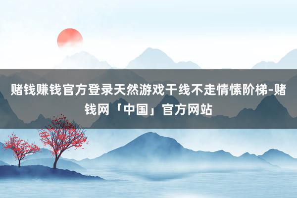 赌钱赚钱官方登录天然游戏干线不走情愫阶梯-赌钱网「中国」官方网站
