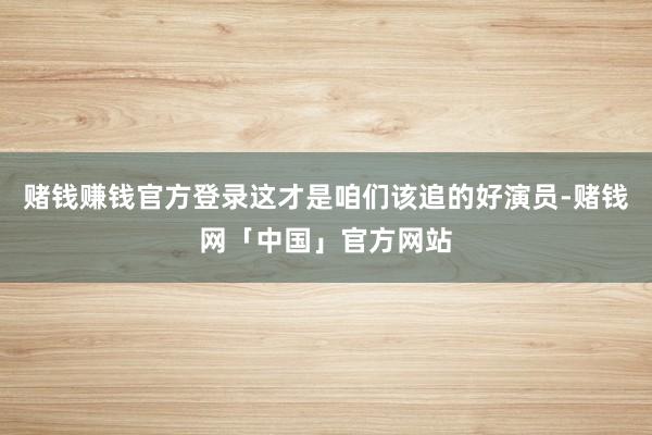 赌钱赚钱官方登录这才是咱们该追的好演员-赌钱网「中国」官方网站