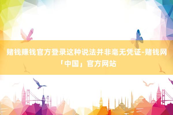 赌钱赚钱官方登录这种说法并非毫无凭证-赌钱网「中国」官方网站