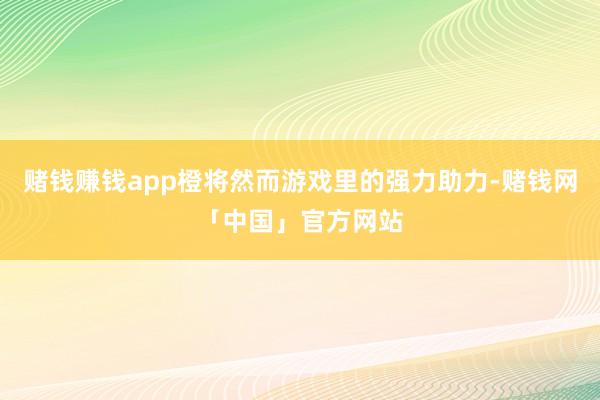 赌钱赚钱app橙将然而游戏里的强力助力-赌钱网「中国」官方网站