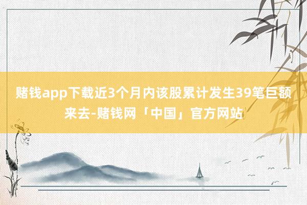 赌钱app下载近3个月内该股累计发生39笔巨额来去-赌钱网「中国」官方网站