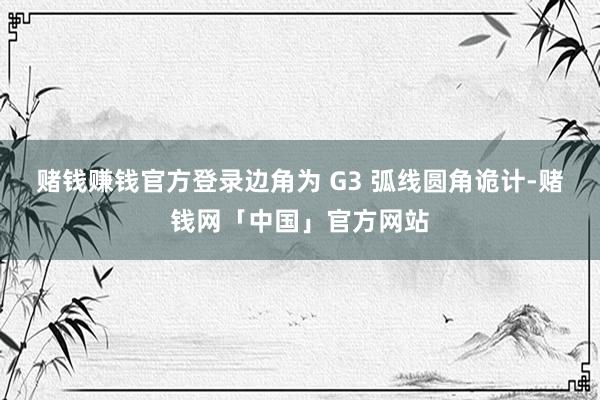 赌钱赚钱官方登录边角为 G3 弧线圆角诡计-赌钱网「中国」官方网站