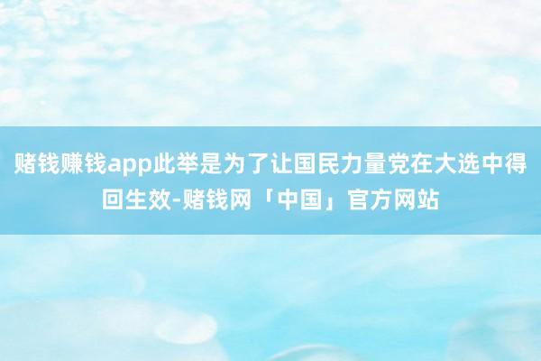 赌钱赚钱app此举是为了让国民力量党在大选中得回生效-赌钱网「中国」官方网站
