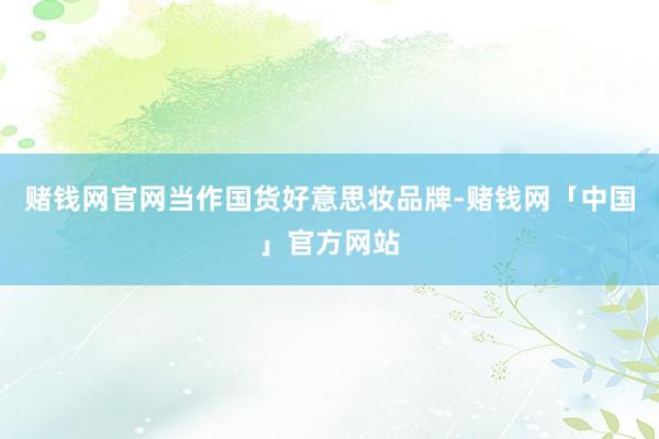 赌钱网官网当作国货好意思妆品牌-赌钱网「中国」官方网站