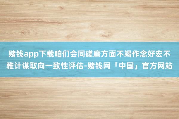 赌钱app下载咱们会同磋磨方面不竭作念好宏不雅计谋取向一致性评估-赌钱网「中国」官方网站