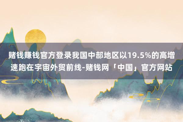 赌钱赚钱官方登录我国中部地区以19.5%的高增速跑在宇宙外贸前线-赌钱网「中国」官方网站