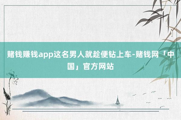 赌钱赚钱app这名男人就趁便钻上车-赌钱网「中国」官方网站