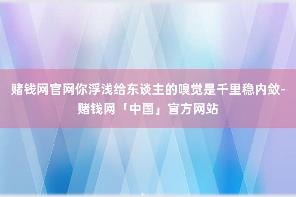 赌钱网官网你浮浅给东谈主的嗅觉是千里稳内敛-赌钱网「中国」官方网站