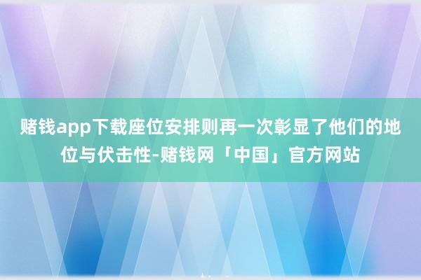 赌钱app下载座位安排则再一次彰显了他们的地位与伏击性-赌钱网「中国」官方网站