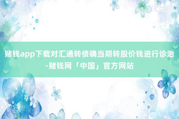 赌钱app下载对汇通转债确当期转股价钱进行诊治-赌钱网「中国」官方网站