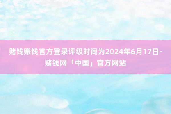 赌钱赚钱官方登录评级时间为2024年6月17日-赌钱网「中国」官方网站