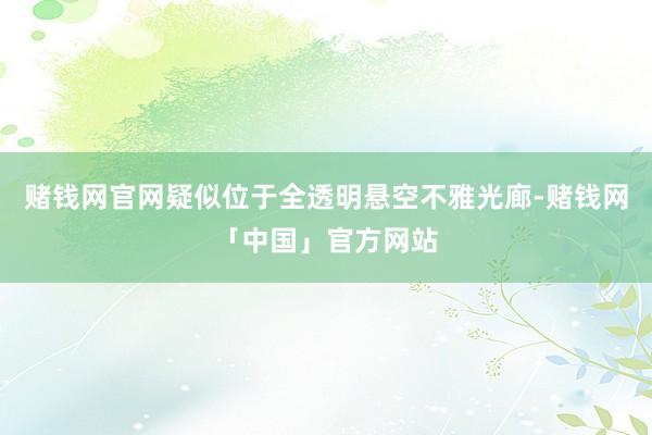 赌钱网官网疑似位于全透明悬空不雅光廊-赌钱网「中国」官方网站