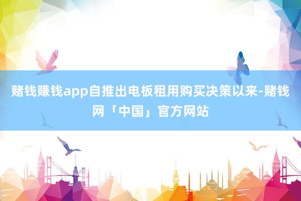 赌钱赚钱app自推出电板租用购买决策以来-赌钱网「中国」官方网站