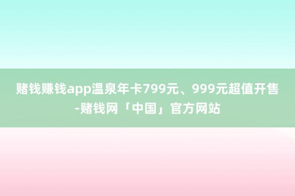 赌钱赚钱app温泉年卡799元、999元超值开售-赌钱网「中国」官方网站