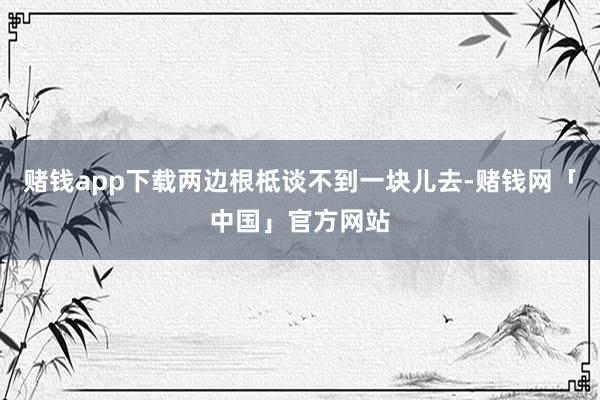 赌钱app下载两边根柢谈不到一块儿去-赌钱网「中国」官方网站