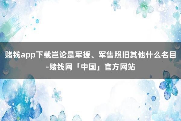 赌钱app下载岂论是军援、军售照旧其他什么名目-赌钱网「中国」官方网站