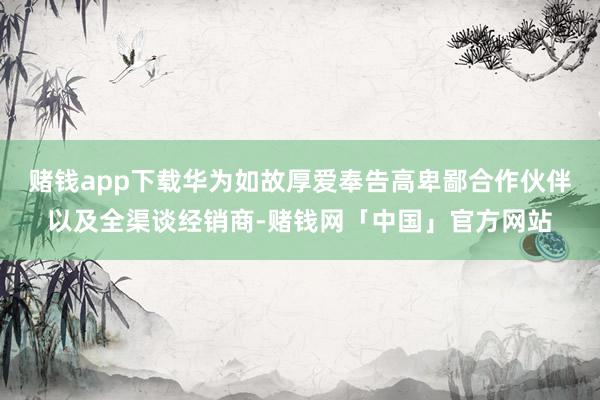 赌钱app下载华为如故厚爱奉告高卑鄙合作伙伴以及全渠谈经销商-赌钱网「中国」官方网站