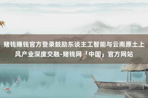 赌钱赚钱官方登录鼓励东谈主工智能与云南原土上风产业深度交融-赌钱网「中国」官方网站