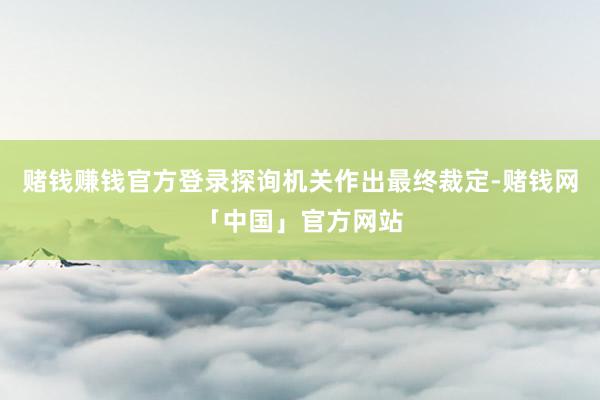赌钱赚钱官方登录探询机关作出最终裁定-赌钱网「中国」官方网站