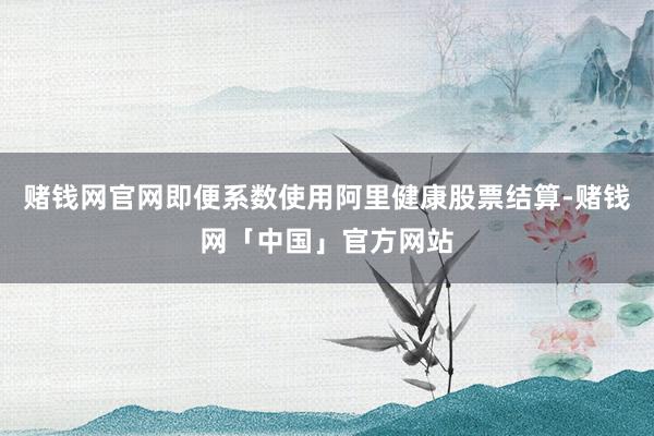 赌钱网官网即便系数使用阿里健康股票结算-赌钱网「中国」官方网站