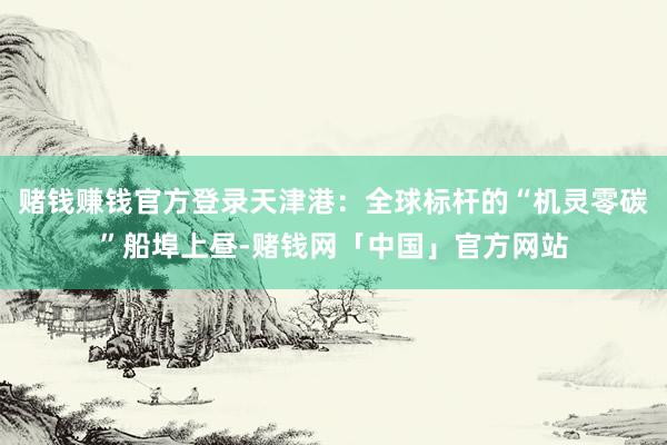 赌钱赚钱官方登录天津港：全球标杆的“机灵零碳”船埠上昼-赌钱网「中国」官方网站