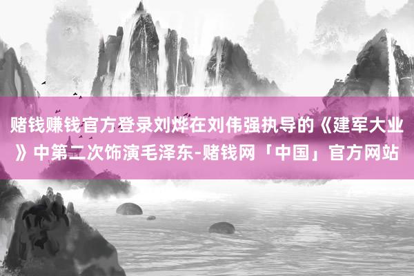 赌钱赚钱官方登录刘烨在刘伟强执导的《建军大业》中第二次饰演毛泽东-赌钱网「中国」官方网站