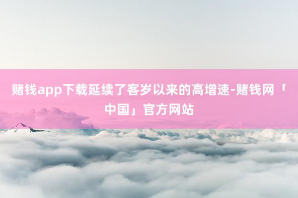 赌钱app下载延续了客岁以来的高增速-赌钱网「中国」官方网站