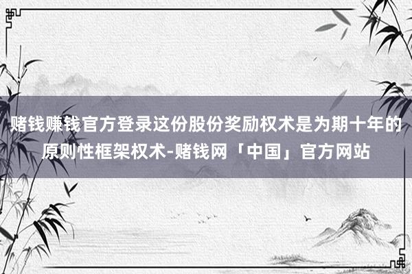 赌钱赚钱官方登录这份股份奖励权术是为期十年的原则性框架权术-赌钱网「中国」官方网站