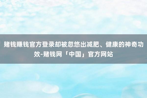赌钱赚钱官方登录却被忽悠出减肥、健康的神奇功效-赌钱网「中国」官方网站