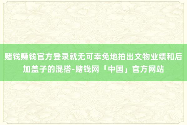 赌钱赚钱官方登录就无可幸免地拍出文物业绩和后加盖子的混搭-赌钱网「中国」官方网站