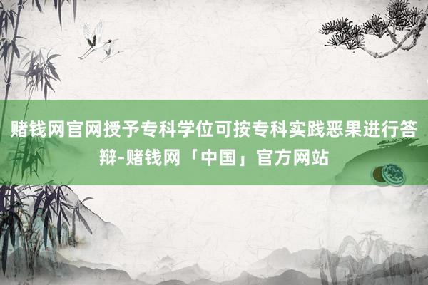 赌钱网官网授予专科学位可按专科实践恶果进行答辩-赌钱网「中国」官方网站