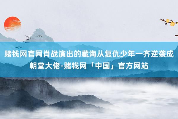 赌钱网官网肖战演出的藏海从复仇少年一齐逆袭成朝堂大佬-赌钱网「中国」官方网站