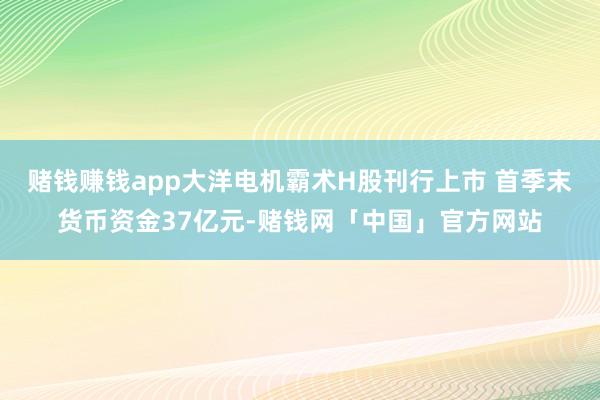 赌钱赚钱app大洋电机霸术H股刊行上市 首季末货币资金37亿元-赌钱网「中国」官方网站
