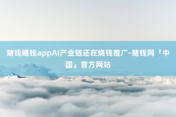 赌钱赚钱appAI产业链还在烧钱推广-赌钱网「中国」官方网站