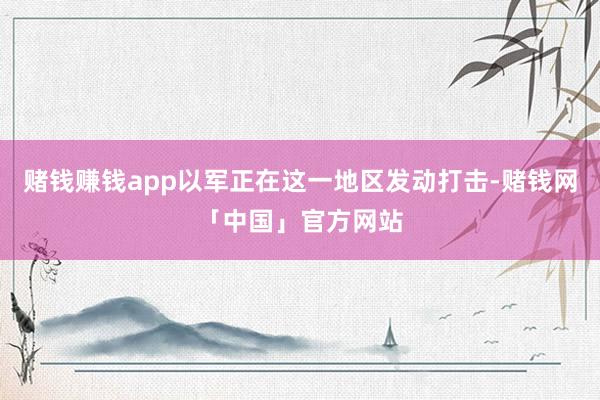 赌钱赚钱app以军正在这一地区发动打击-赌钱网「中国」官方网站