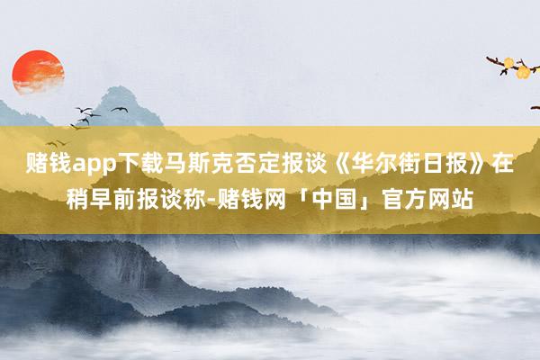 赌钱app下载马斯克否定报谈《华尔街日报》在稍早前报谈称-赌钱网「中国」官方网站