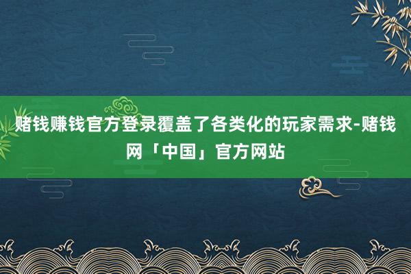 赌钱赚钱官方登录覆盖了各类化的玩家需求-赌钱网「中国」官方网站