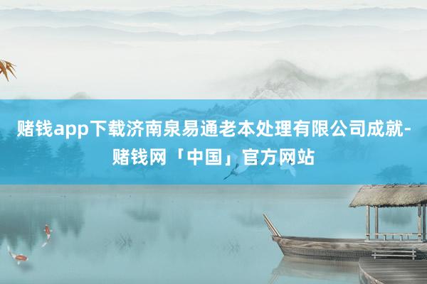赌钱app下载济南泉易通老本处理有限公司成就-赌钱网「中国」官方网站