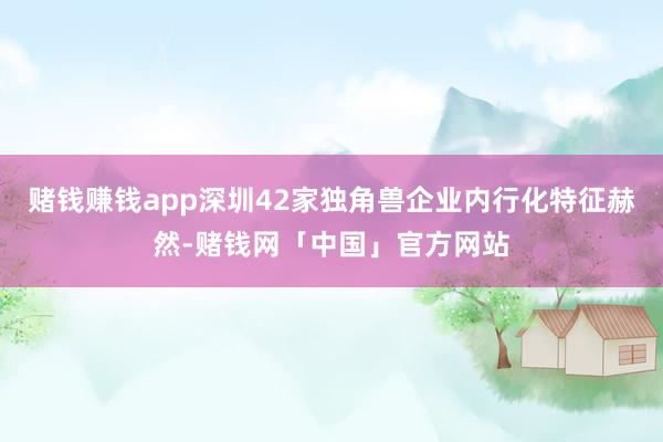 赌钱赚钱app深圳42家独角兽企业内行化特征赫然-赌钱网「中国」官方网站