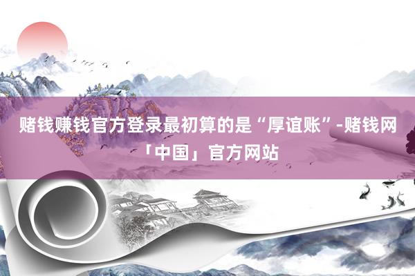 赌钱赚钱官方登录最初算的是“厚谊账”-赌钱网「中国」官方网站