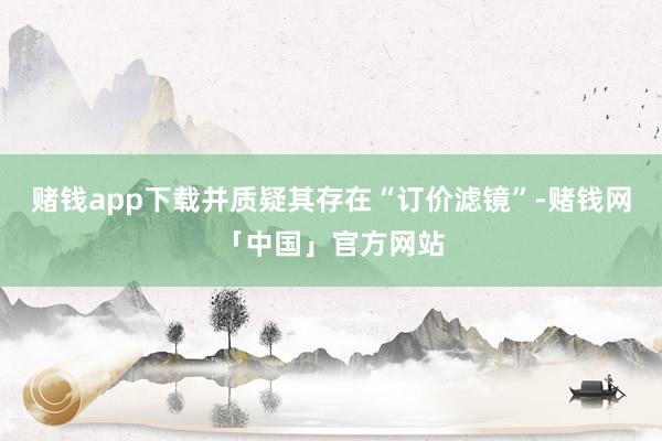 赌钱app下载并质疑其存在“订价滤镜”-赌钱网「中国」官方网站