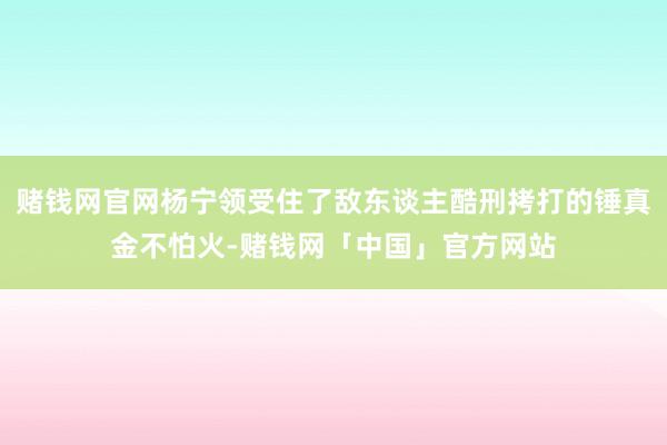 赌钱网官网杨宁领受住了敌东谈主酷刑拷打的锤真金不怕火-赌钱网「中国」官方网站