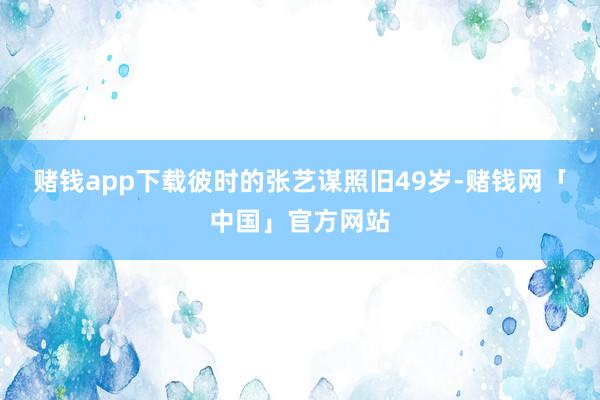 赌钱app下载彼时的张艺谋照旧49岁-赌钱网「中国」官方网站