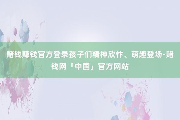 赌钱赚钱官方登录孩子们精神欣忭、萌趣登场-赌钱网「中国」官方网站
