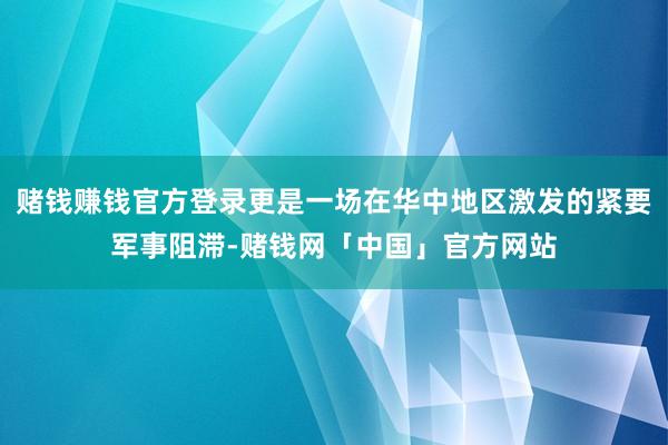 赌钱赚钱官方登录更是一场在华中地区激发的紧要军事阻滞-赌钱网「中国」官方网站