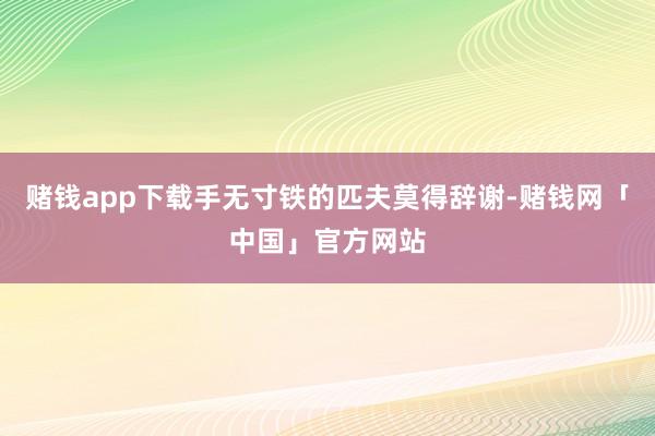 赌钱app下载手无寸铁的匹夫莫得辞谢-赌钱网「中国」官方网站